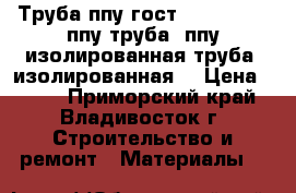 Труба ппу гост 30732-2006, ппу труба, ппу изолированная труба, изолированная  › Цена ­ 230 - Приморский край, Владивосток г. Строительство и ремонт » Материалы   